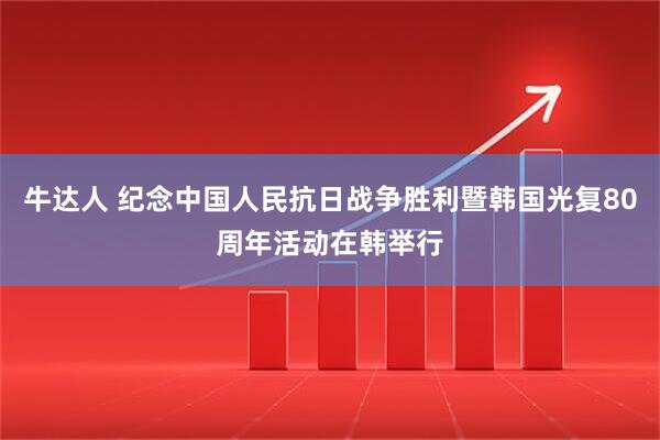 牛达人 纪念中国人民抗日战争胜利暨韩国光复80周年活动在韩举行