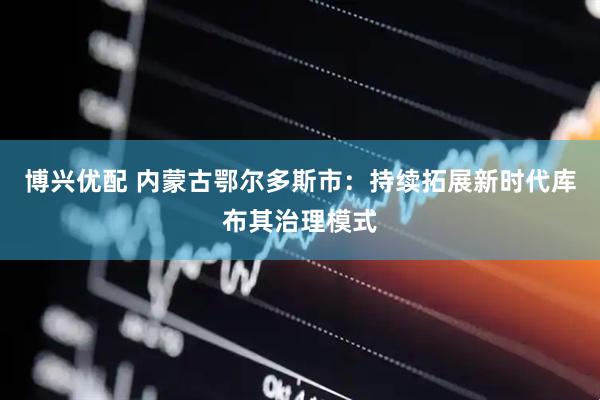 博兴优配 内蒙古鄂尔多斯市：持续拓展新时代库布其治理模式