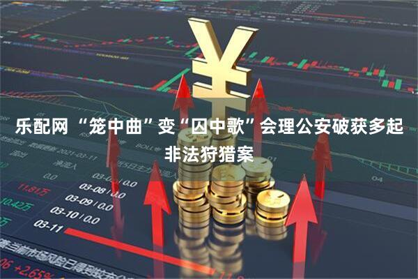 乐配网 “笼中曲”变“囚中歌”会理公安破获多起非法狩猎案