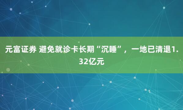 元富证券 避免就诊卡长期“沉睡”，一地已清退1.32亿元