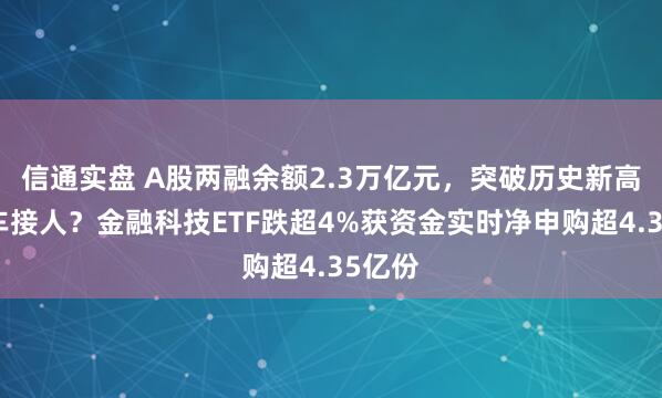 信通实盘 A股两融余额2.3万亿元，突破历史新高！倒车接人？金融科技ETF跌超4%获资金实时净申购超4.35亿份