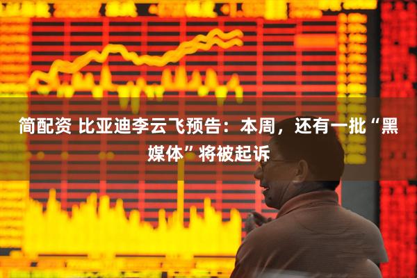 简配资 比亚迪李云飞预告：本周，还有一批“黑媒体”将被起诉