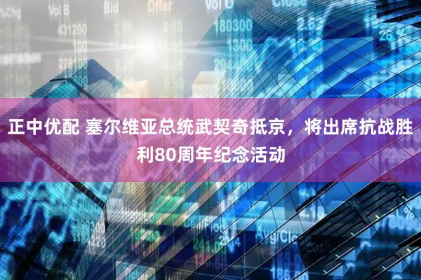 正中优配 塞尔维亚总统武契奇抵京，将出席抗战胜利80周年纪念活动