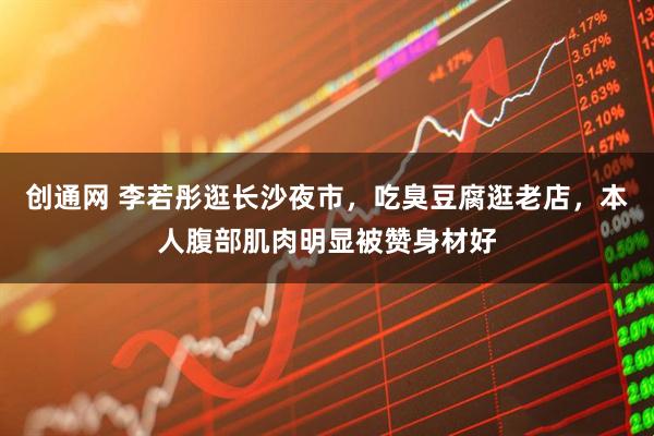 创通网 李若彤逛长沙夜市，吃臭豆腐逛老店，本人腹部肌肉明显被赞身材好
