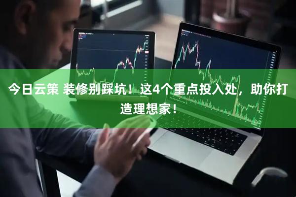 今日云策 装修别踩坑！这4个重点投入处，助你打造理想家！