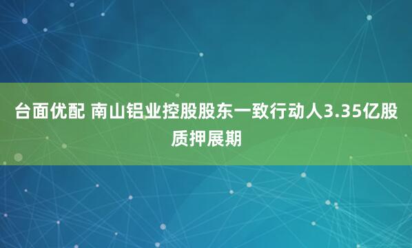 台面优配 南山铝业控股股东一致行动人3.35亿股质押展期