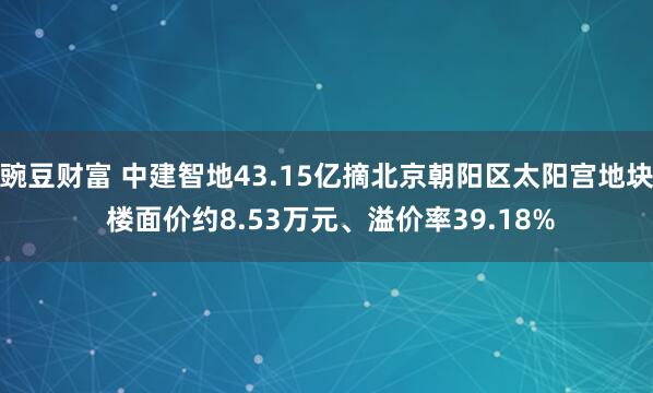 豌豆财富 中建智地43.15亿摘北京朝阳区太阳宫地块 楼面价约8.53万元、溢价率39.18%